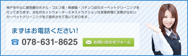 神戸を中心に関西圏のホテル・ゴルフ場・映画館・パチンコ店のカーペットクリーニングを行っております。当社のホットウォーターエキストラクションは営業時間に支障が出ないカーペットクリーニングをご提供させて頂いております。 まずはお電話ください！ 078-631-8625 お問い合わせフォーム