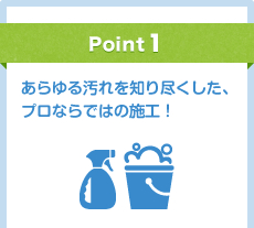 Point1 あらゆる汚れを知り尽くした、プロならではの施工！